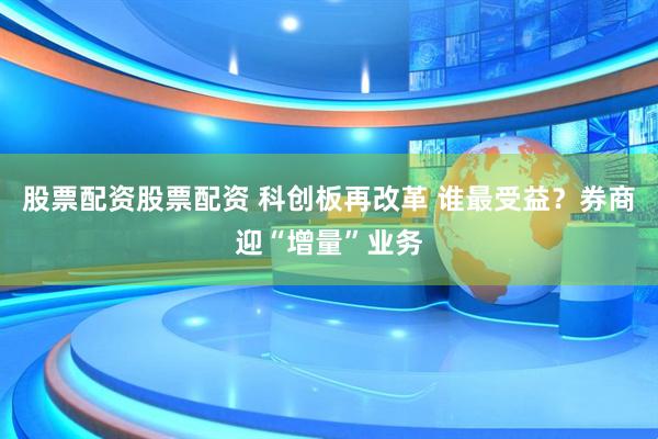 股票配资股票配资 科创板再改革 谁最受益？券商迎“增量”业务