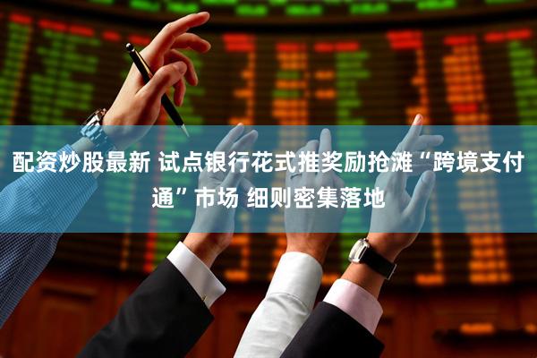 配资炒股最新 试点银行花式推奖励抢滩“跨境支付通”市场 细则密集落地