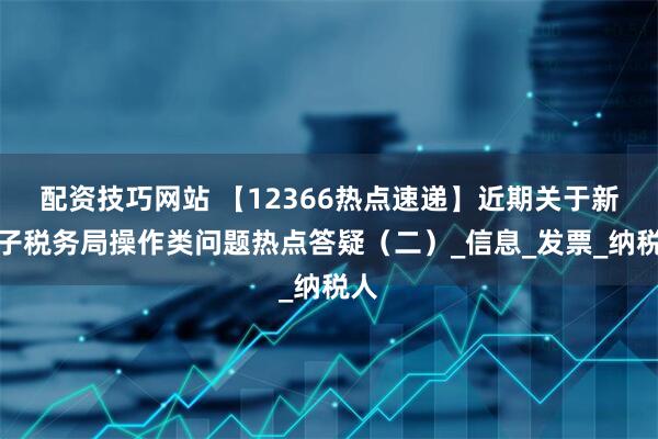 配资技巧网站 【12366热点速递】近期关于新电子税务局操作类问题热点答疑（二）_信息_发票_纳税人