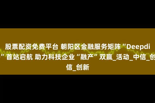 股票配资免费平台 朝阳区金融服务矩阵“Deepdive”首站启航 助力科技企业“融产”双赢_活动_中信_创新