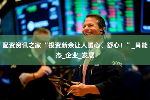 配资资讯之家 “投资新余让人暖心、舒心！”_肖能杰_企业_发展