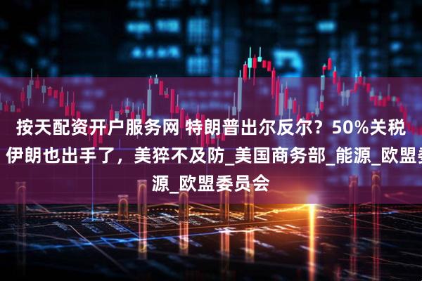 按天配资开户服务网 特朗普出尔反尔？50%关税生效，伊朗也出手了，美猝不及防_美国商务部_能源_欧盟委员会