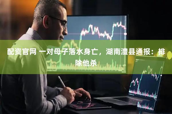 配资官网 一对母子落水身亡，湖南澧县通报：排除他杀