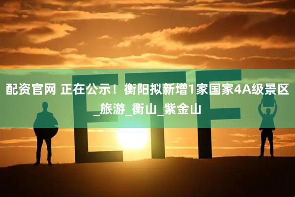 配资官网 正在公示！衡阳拟新增1家国家4A级景区_旅游_衡山_紫金山