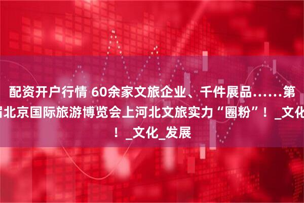 配资开户行情 60余家文旅企业、千件展品……第二十届北京国际旅游博览会上河北文旅实力“圈粉”！_文化_发展
