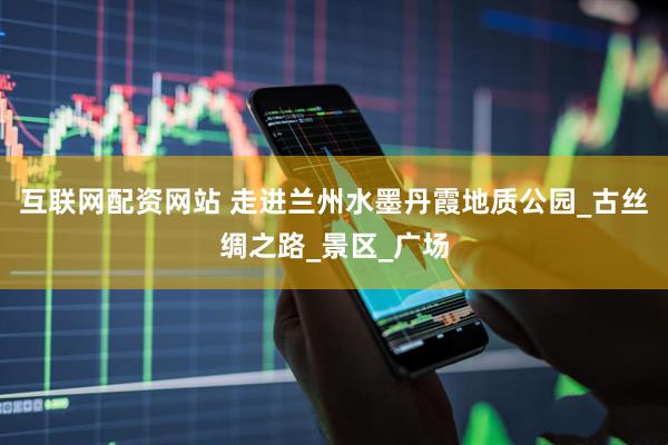互联网配资网站 走进兰州水墨丹霞地质公园_古丝绸之路_景区_广场