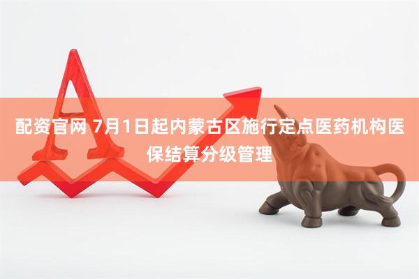 配资官网 7月1日起内蒙古区施行定点医药机构医保结算分级管理