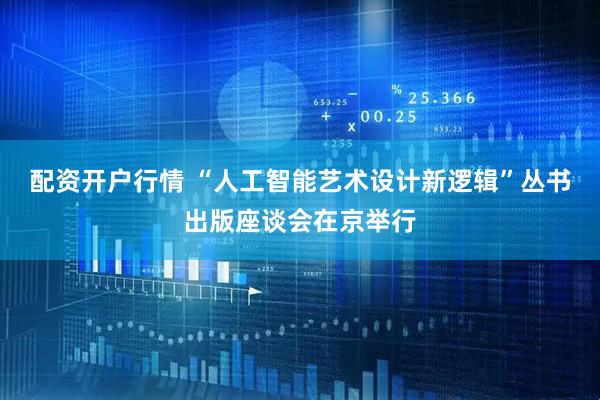 配资开户行情 “人工智能艺术设计新逻辑”丛书出版座谈会在京举行