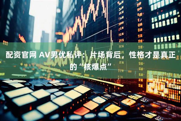 配资官网 AV男优私评：片场背后，性格才是真正的“核爆点”