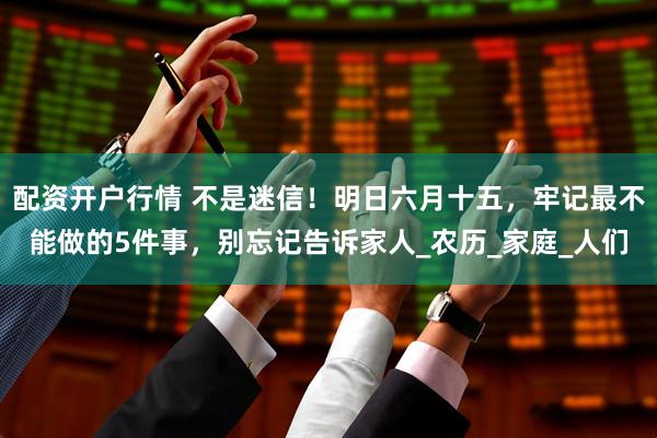 配资开户行情 不是迷信！明日六月十五，牢记最不能做的5件事，别忘记告诉家人_农历_家庭_人们