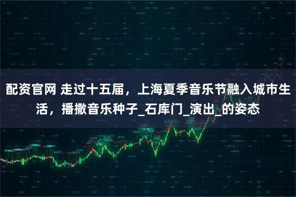 配资官网 走过十五届，上海夏季音乐节融入城市生活，播撒音乐种子_石库门_演出_的姿态