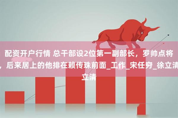 配资开户行情 总干部设2位第一副部长，罗帅点将，后来居上的他排在赖传珠前面_工作_宋任穷_徐立清