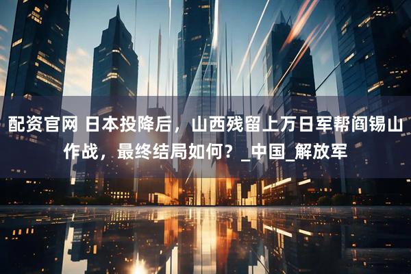 配资官网 日本投降后，山西残留上万日军帮阎锡山作战，最终结局如何？_中国_解放军