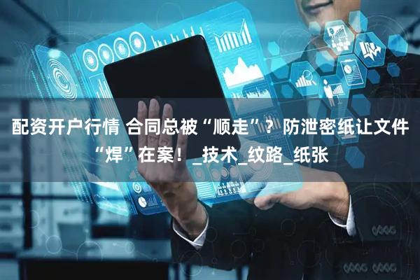 配资开户行情 合同总被“顺走”？防泄密纸让文件“焊”在案！_技术_纹路_纸张