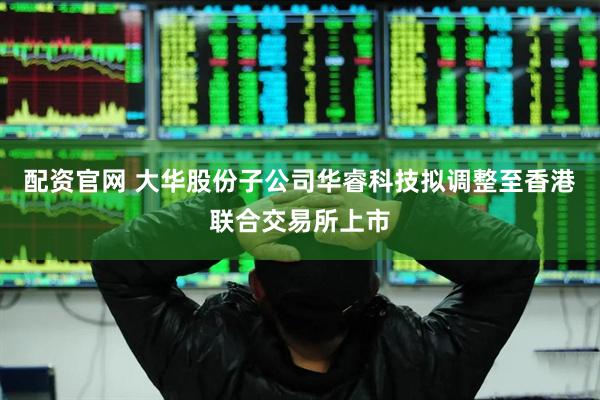 配资官网 大华股份子公司华睿科技拟调整至香港联合交易所上市