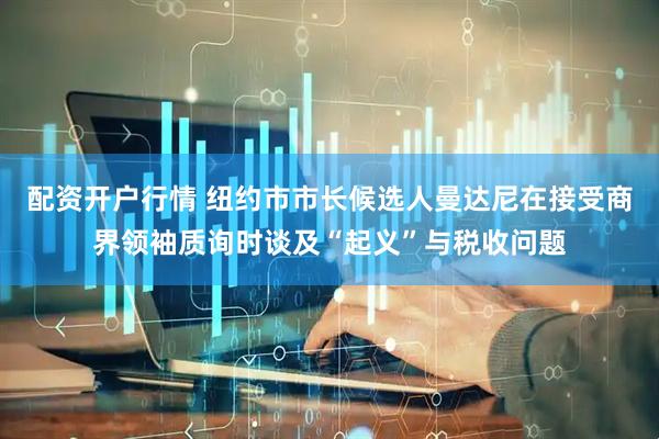 配资开户行情 纽约市市长候选人曼达尼在接受商界领袖质询时谈及“起义”与税收问题