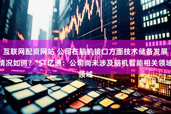互联网配资网站 公司在脑机接口方面技术储备发展情况如何？*ST亿通：公司尚未涉及脑机智能相关领域