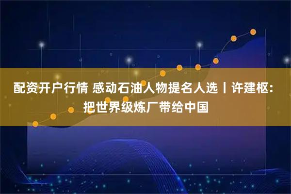 配资开户行情 感动石油人物提名人选丨许建枢: 把世界级炼厂带给中国