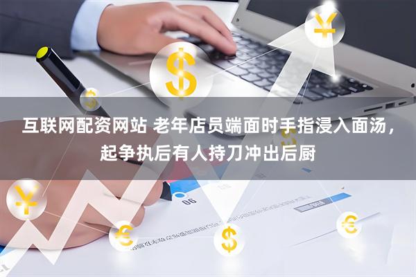互联网配资网站 老年店员端面时手指浸入面汤，起争执后有人持刀冲出后厨