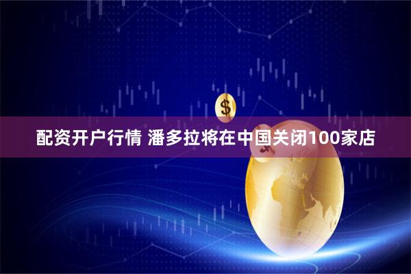 配资开户行情 潘多拉将在中国关闭100家店