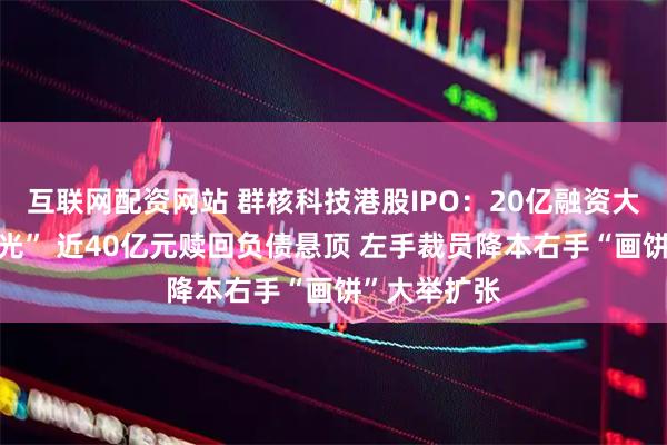 互联网配资网站 群核科技港股IPO：20亿融资大部分已“烧光” 近40亿元赎回负债悬顶 左手裁员降本右手“画饼”大举扩张