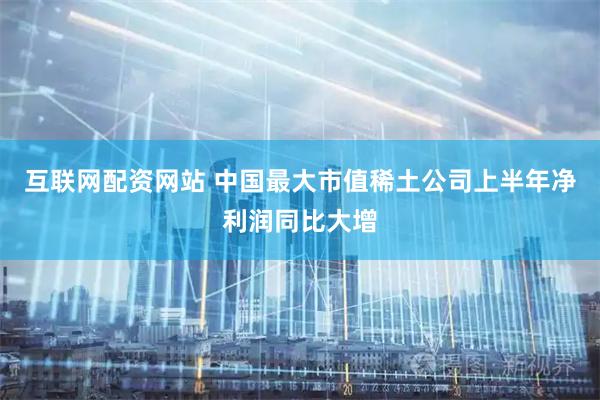 互联网配资网站 中国最大市值稀土公司上半年净利润同比大增