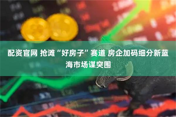 配资官网 抢滩“好房子”赛道 房企加码细分新蓝海市场谋突围