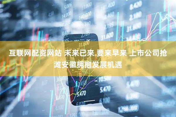 互联网配资网站 未来已来 要来早来 上市公司抢滩安徽拥抱发展机遇