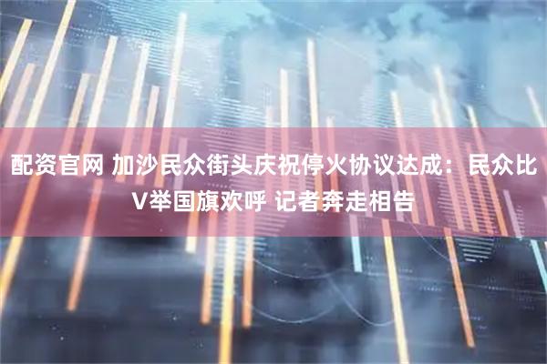 配资官网 加沙民众街头庆祝停火协议达成：民众比V举国旗欢呼 记者奔走相告