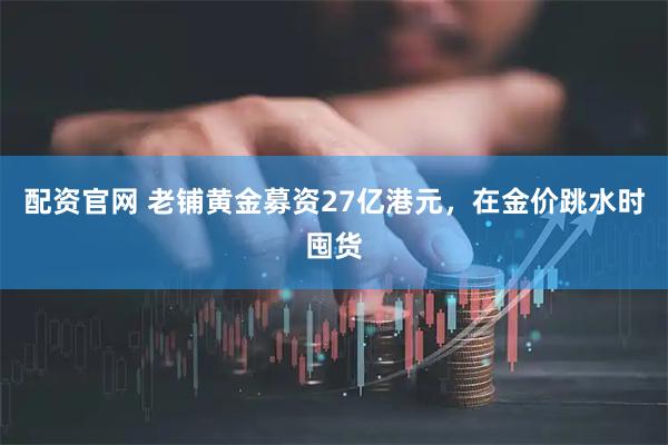 配资官网 老铺黄金募资27亿港元,在金价跳水时囤货