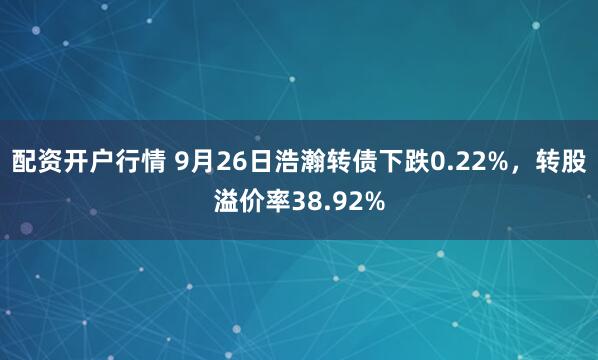 配资开户行情 9月26日浩瀚转债下跌0.22%,转股溢价率38.92%