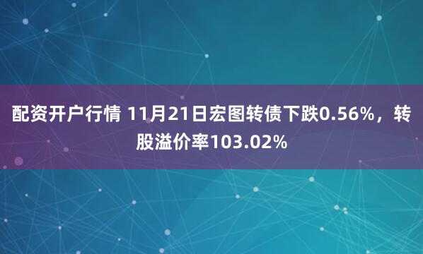 配资开户行情 11月21日宏图转债下跌0.56%，转股溢价率103.02%
