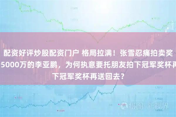 配资好评炒股配资门户 格局拉满！张雪忍痛拍卖奖杯，欠债5000万的李亚鹏，为何执意要托朋友拍下冠军奖杯再送回去？