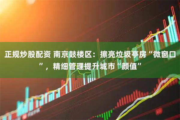 正规炒股配资 南京鼓楼区：擦亮垃圾亭房“微窗口”，精细管理提升城市“颜值”