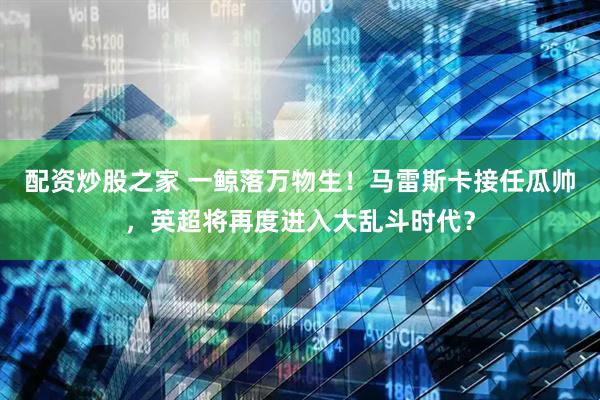 配资炒股之家 一鲸落万物生！马雷斯卡接任瓜帅，英超将再度进入大乱斗时代？
